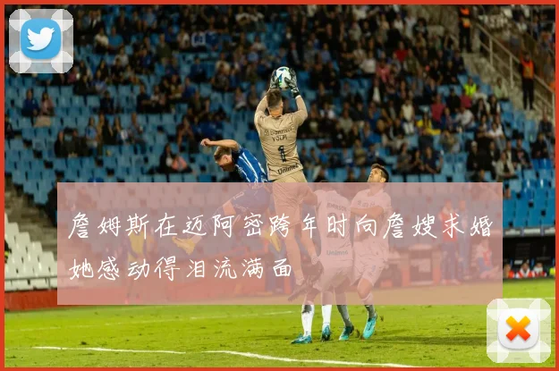 詹姆斯在迈阿密跨年时向詹嫂求婚她感动得泪流满面