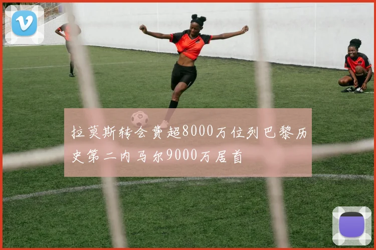拉莫斯转会费超8000万位列巴黎历史第二内马尔9000万居首