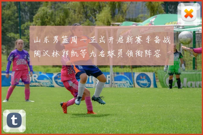 山东男篮周一正式开启新赛季备战陶汉林郭凯等九名球员领衔阵容