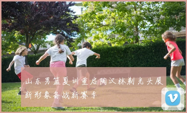 山东男篮夏训重启陶汉林剃光头展新形象备战新赛季