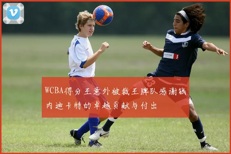 WCBA得分王意外被裁王牌队感谢钱内迪卡特的卓越贡献与付出