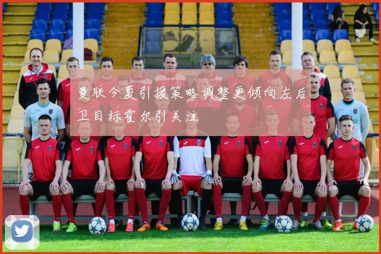曼联今夏引援策略调整更倾向左后卫目标霍尔引关注