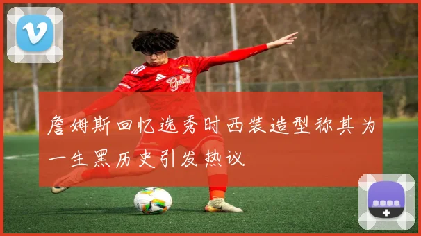 詹姆斯回忆选秀时西装造型称其为一生黑历史引发热议