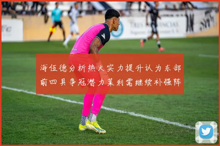 海伍德分析热火实力提升认为东部前四具争冠潜力莱利需继续补强阵容