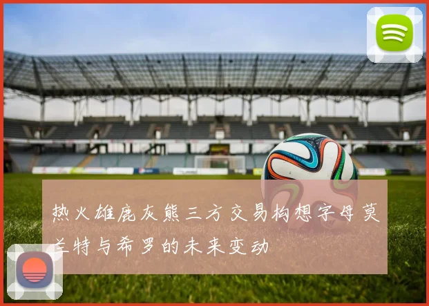 热火雄鹿灰熊三方交易构想字母莫兰特与希罗的未来变动