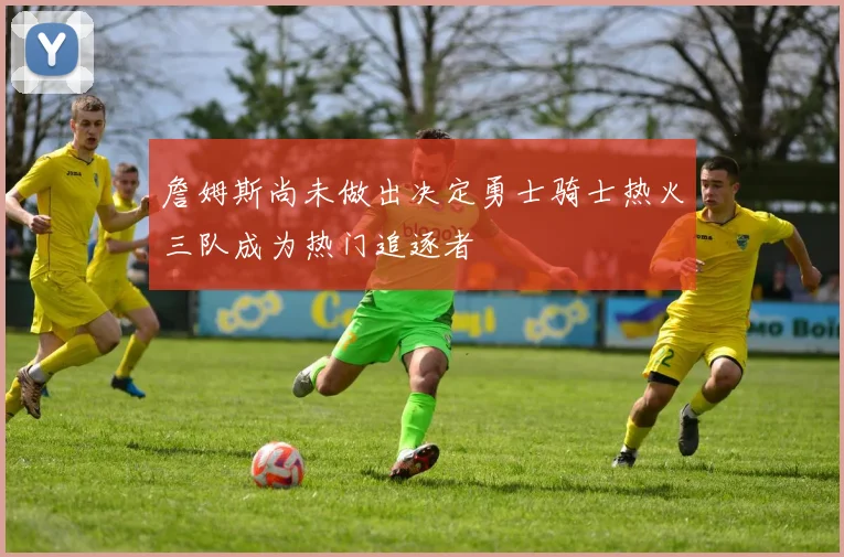 詹姆斯尚未做出决定勇士骑士热火三队成为热门追逐者
